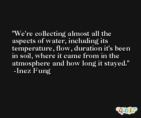 We're collecting almost all the aspects of water, including its temperature, flow, duration it's been in soil, where it came from in the atmosphere and how long it stayed. -Inez Fung