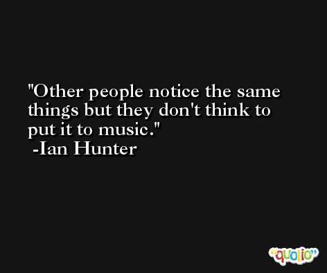 Other people notice the same things but they don't think to put it to music. -Ian Hunter