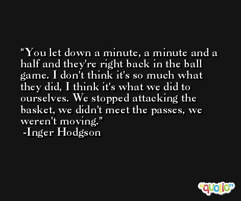 You let down a minute, a minute and a half and they're right back in the ball game. I don't think it's so much what they did, I think it's what we did to ourselves. We stopped attacking the basket, we didn't meet the passes, we weren't moving. -Inger Hodgson
