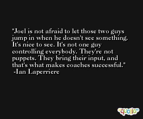 Joel is not afraid to let those two guys jump in when he doesn't see something. It's nice to see. It's not one guy controlling everybody. They're not puppets. They bring their input, and that's what makes coaches successful. -Ian Laperriere