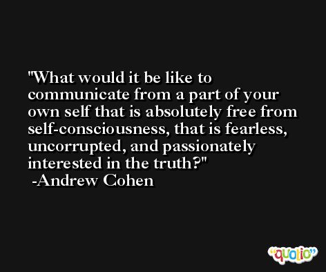 What would it be like to communicate from a part of your own self that is absolutely free from self-consciousness, that is fearless, uncorrupted, and passionately interested in the truth? -Andrew Cohen