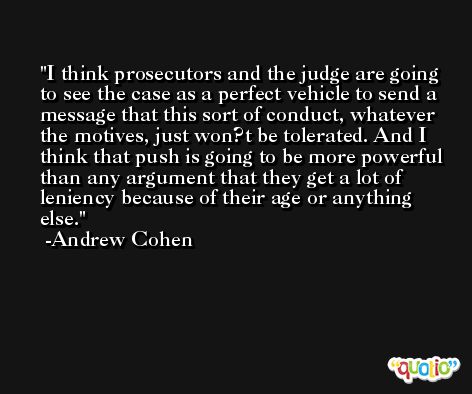 I think prosecutors and the judge are going to see the case as a perfect vehicle to send a message that this sort of conduct, whatever the motives, just won?t be tolerated. And I think that push is going to be more powerful than any argument that they get a lot of leniency because of their age or anything else. -Andrew Cohen