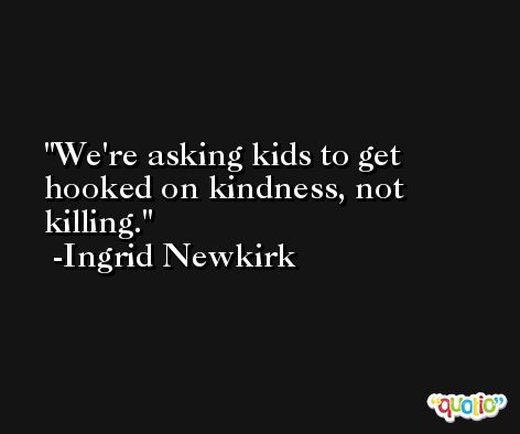 We're asking kids to get hooked on kindness, not killing. -Ingrid Newkirk