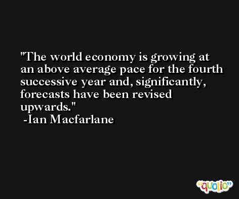 The world economy is growing at an above average pace for the fourth successive year and, significantly, forecasts have been revised upwards. -Ian Macfarlane