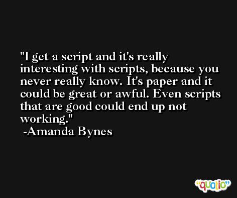 I get a script and it's really interesting with scripts, because you never really know. It's paper and it could be great or awful. Even scripts that are good could end up not working. -Amanda Bynes