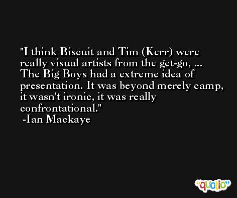 I think Biscuit and Tim (Kerr) were really visual artists from the get-go, ... The Big Boys had a extreme idea of presentation. It was beyond merely camp, it wasn't ironic, it was really confrontational. -Ian Mackaye