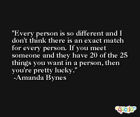 Every person is so different and I don't think there is an exact match for every person. If you meet someone and they have 20 of the 25 things you want in a person, then you're pretty lucky. -Amanda Bynes