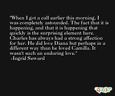 When I got a call earlier this morning, I was completely astounded. The fact that it is happening, and that it is happening that quickly is the surprising element here. Charles has always had a strong affection for her. He did love Diana but perhaps in a different way than he loved Camilla. It wasn't such an enduring love. -Ingrid Seward