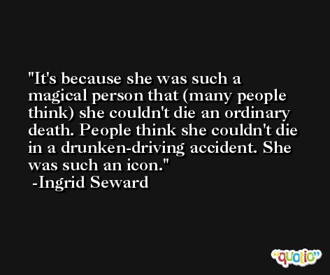 It's because she was such a magical person that (many people think) she couldn't die an ordinary death. People think she couldn't die in a drunken-driving accident. She was such an icon. -Ingrid Seward