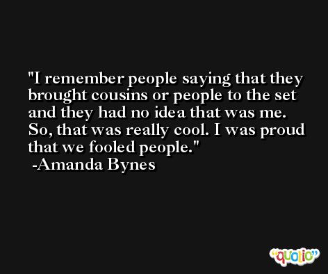 I remember people saying that they brought cousins or people to the set and they had no idea that was me. So, that was really cool. I was proud that we fooled people. -Amanda Bynes