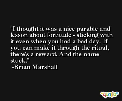 I thought it was a nice parable and lesson about fortitude - sticking with it even when you had a bad day. If you can make it through the ritual, there's a reward. And the name stuck. -Brian Marshall