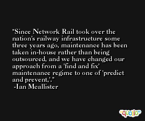 Since Network Rail took over the nation's railway infrastructure some three years ago, maintenance has been taken in-house rather than being outsourced, and we have changed our approach from a 'find and fix' maintenance regime to one of 'predict and prevent,'. -Ian Mcallister