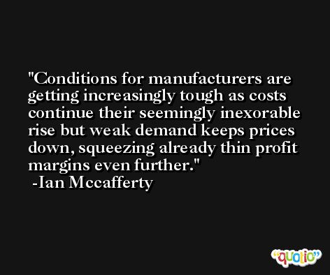 Conditions for manufacturers are getting increasingly tough as costs continue their seemingly inexorable rise but weak demand keeps prices down, squeezing already thin profit margins even further. -Ian Mccafferty