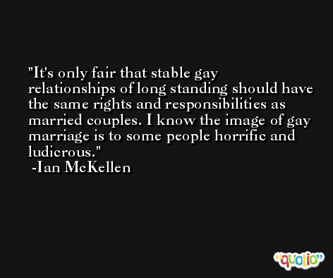 It's only fair that stable gay relationships of long standing should have the same rights and responsibilities as married couples. I know the image of gay marriage is to some people horrific and ludicrous. -Ian McKellen