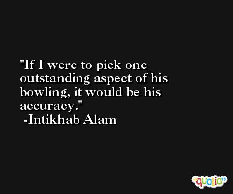 If I were to pick one outstanding aspect of his bowling, it would be his accuracy. -Intikhab Alam