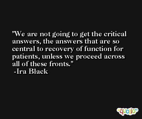 We are not going to get the critical answers, the answers that are so central to recovery of function for patients, unless we proceed across all of these fronts. -Ira Black