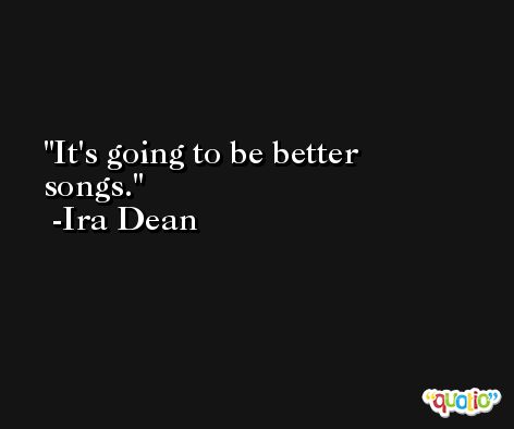 It's going to be better songs. -Ira Dean