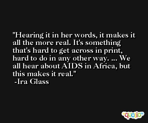 Hearing it in her words, it makes it all the more real. It's something that's hard to get across in print, hard to do in any other way. ... We all hear about AIDS in Africa, but this makes it real. -Ira Glass
