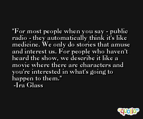 For most people when you say - public radio - they automatically think it's like medicine. We only do stories that amuse and interest us. For people who haven't heard the show, we describe it like a movie where there are characters and you're interested in what's going to happen to them. -Ira Glass
