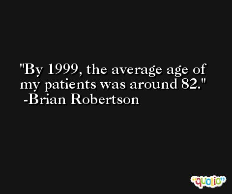By 1999, the average age of my patients was around 82. -Brian Robertson