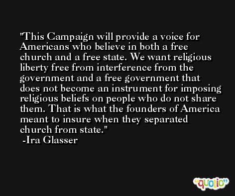 This Campaign will provide a voice for Americans who believe in both a free church and a free state. We want religious liberty free from interference from the government and a free government that does not become an instrument for imposing religious beliefs on people who do not share them. That is what the founders of America meant to insure when they separated church from state. -Ira Glasser