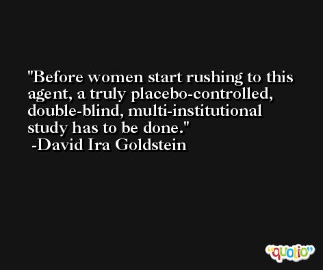 Before women start rushing to this agent, a truly placebo-controlled, double-blind, multi-institutional study has to be done. -David Ira Goldstein
