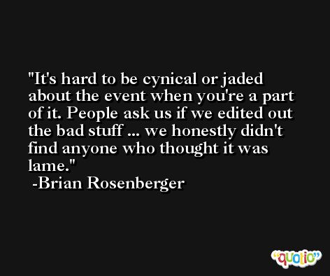 It's hard to be cynical or jaded about the event when you're a part of it. People ask us if we edited out the bad stuff ... we honestly didn't find anyone who thought it was lame. -Brian Rosenberger