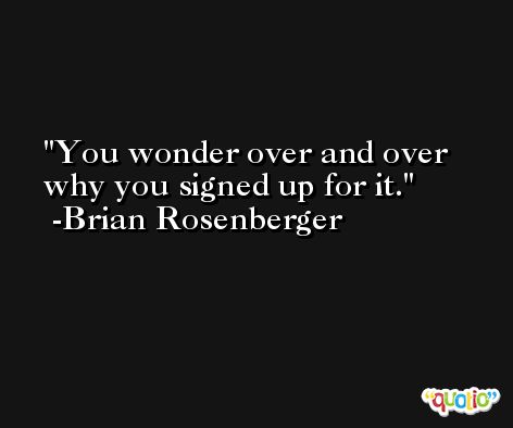 You wonder over and over why you signed up for it. -Brian Rosenberger