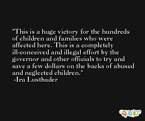 This is a huge victory for the hundreds of children and families who were affected here. This is a completely ill-conceived and illegal effort by the governor and other officials to try and save a few dollars on the backs of abused and neglected children. -Ira Lustbader