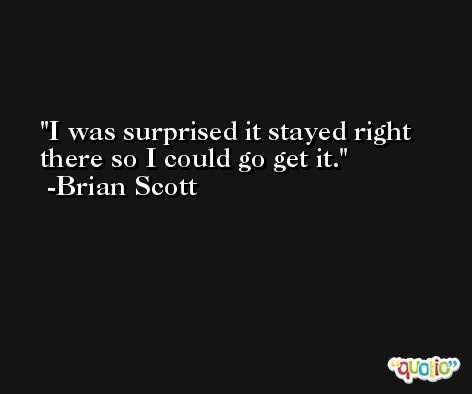 I was surprised it stayed right there so I could go get it. -Brian Scott