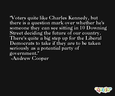 Voters quite like Charles Kennedy, but there is a question mark over whether he's someone they can see sitting in 10 Downing Street deciding the future of our country. There's quite a big step up for the Liberal Democrats to take if they are to be taken seriously as a potential party of government. -Andrew Cooper