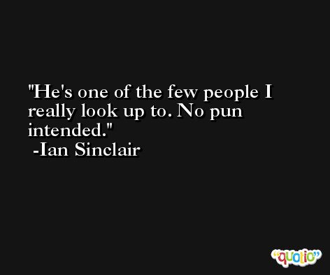 He's one of the few people I really look up to. No pun intended. -Ian Sinclair