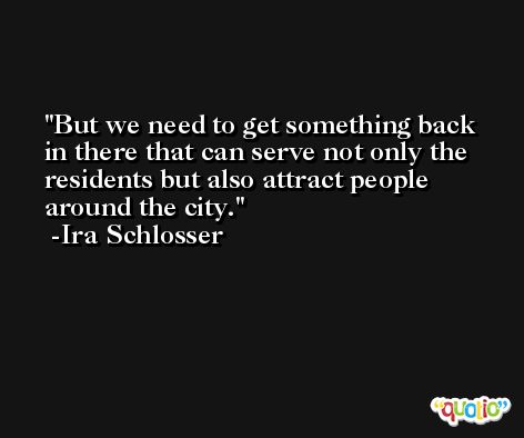 But we need to get something back in there that can serve not only the residents but also attract people around the city. -Ira Schlosser