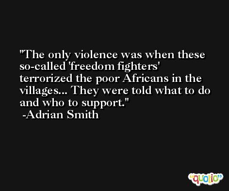 The only violence was when these so-called 'freedom fighters' terrorized the poor Africans in the villages... They were told what to do and who to support. -Adrian Smith
