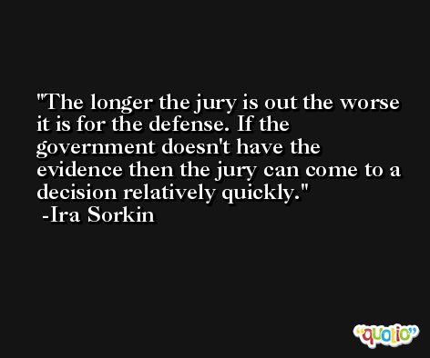 The longer the jury is out the worse it is for the defense. If the government doesn't have the evidence then the jury can come to a decision relatively quickly. -Ira Sorkin