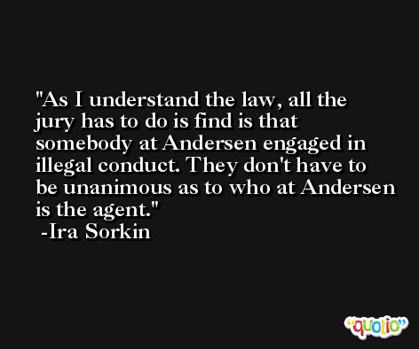 As I understand the law, all the jury has to do is find is that somebody at Andersen engaged in illegal conduct. They don't have to be unanimous as to who at Andersen is the agent. -Ira Sorkin