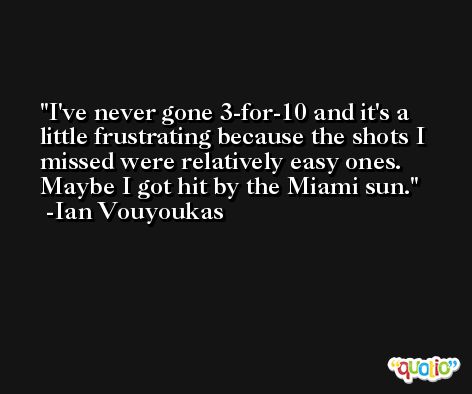 I've never gone 3-for-10 and it's a little frustrating because the shots I missed were relatively easy ones. Maybe I got hit by the Miami sun. -Ian Vouyoukas