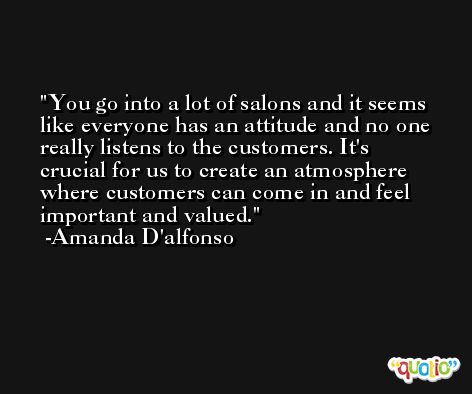 You go into a lot of salons and it seems like everyone has an attitude and no one really listens to the customers. It's crucial for us to create an atmosphere where customers can come in and feel important and valued. -Amanda D'alfonso