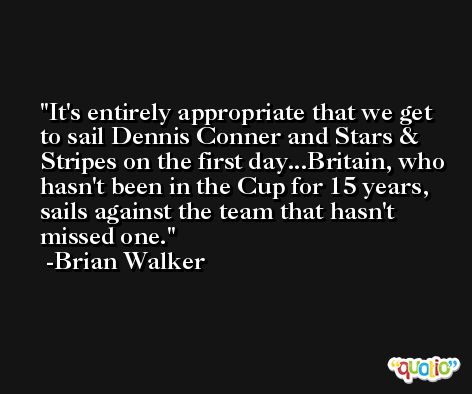 It's entirely appropriate that we get to sail Dennis Conner and Stars & Stripes on the first day...Britain, who hasn't been in the Cup for 15 years, sails against the team that hasn't missed one. -Brian Walker