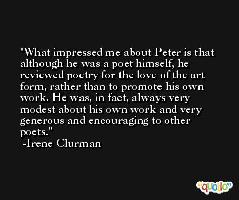 What impressed me about Peter is that although he was a poet himself, he reviewed poetry for the love of the art form, rather than to promote his own work. He was, in fact, always very modest about his own work and very generous and encouraging to other poets. -Irene Clurman
