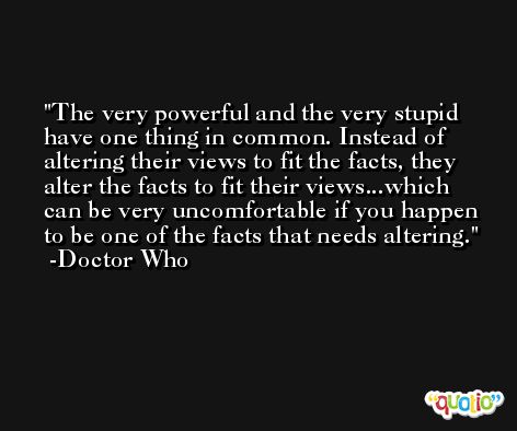 The very powerful and the very stupid have one thing in common. Instead of altering their views to fit the facts, they alter the facts to fit their views...which can be very uncomfortable if you happen to be one of the facts that needs altering. -Doctor Who