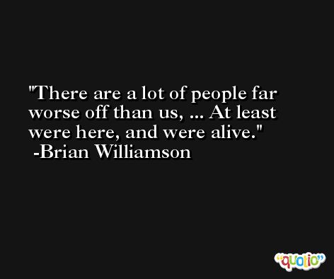 There are a lot of people far worse off than us, ... At least were here, and were alive. -Brian Williamson