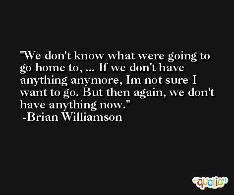 We don't know what were going to go home to, ... If we don't have anything anymore, Im not sure I want to go. But then again, we don't have anything now. -Brian Williamson