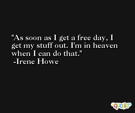 As soon as I get a free day, I get my stuff out. I'm in heaven when I can do that. -Irene Howe