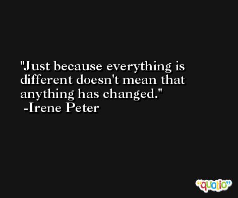 Just because everything is different doesn't mean that anything has changed. -Irene Peter