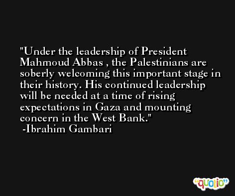 Under the leadership of President Mahmoud Abbas , the Palestinians are soberly welcoming this important stage in their history. His continued leadership will be needed at a time of rising expectations in Gaza and mounting concern in the West Bank. -Ibrahim Gambari