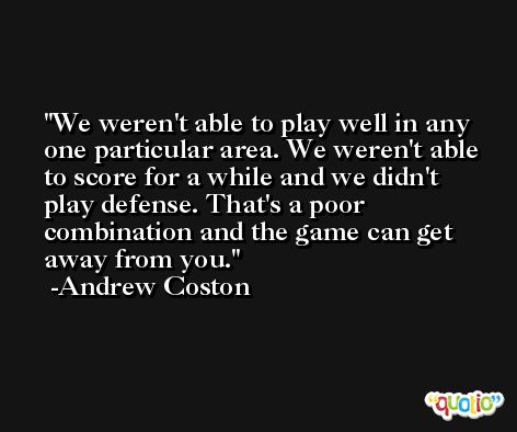 We weren't able to play well in any one particular area. We weren't able to score for a while and we didn't play defense. That's a poor combination and the game can get away from you. -Andrew Coston
