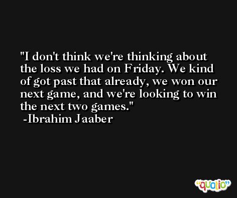 I don't think we're thinking about the loss we had on Friday. We kind of got past that already, we won our next game, and we're looking to win the next two games. -Ibrahim Jaaber