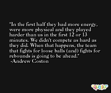 In the first half they had more energy, were more physical and they played harder than us in the first 12 or 13 minutes. We didn't compete as hard as they did. When that happens, the team that fights for loose balls (and) fights for rebounds is going to be ahead. -Andrew Coston