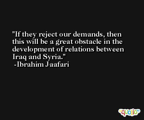 If they reject our demands, then this will be a great obstacle in the development of relations between Iraq and Syria. -Ibrahim Jaafari